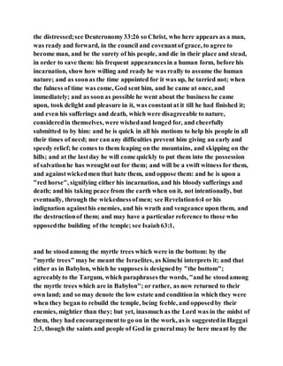 the distressed;see Deuteronomy33:26 so Christ, who here appears as a man,
was ready and forward, in the council and covenantof grace, to agree to
become man, and be the surety of his people, and die in their place and stead,
in order to save them: his frequent appearancesin a human form, before his
incarnation, show how willing and ready he was really to assume the human
nature; and as soonas the time appointed for it was up, he tarried not; when
the fulness of time was come, God sent him, and he came at once, and
immediately; and as soonas possible he went about the business he came
upon, took delight and pleasure in it, was constantat it till he had finished it;
and even his sufferings and death, which were disagreeable to nature,
consideredin themselves, were wishedand longed for, and cheerfully
submitted to by him: and he is quick in all his motions to help his people in all
their times of need; nor can any difficulties prevent him giving an early and
speedy relief; he comes to them leaping on the mountains, and skipping on the
hills; and at the lastday he will come quickly to put them into the possession
of salvationhe has wrought out for them; and will be a swift witness for them,
and againstwickedmen that hate them, and oppose them: and he is upon a
"red horse", signifying either his incarnation, and his bloody sufferings and
death; and his taking peace from the earth when on it, not intentionally, but
eventually, through the wickednessofmen; see Revelation6:4 or his
indignation againsthis enemies, and his wrath and vengeance upon them, and
the destructionof them; and may have a particular reference to those who
opposedthe building of the temple; see Isaiah63:1,
and he stoodamong the myrtle trees which were in the bottom: by the
"myrtle trees" may be meant the Israelites, as Kimchi interprets it; and that
either as in Babylon, which he supposes is designedby "the bottom";
agreeablyto the Targum, which paraphrases the words, "and he stoodamong
the myrtle trees which are in Babylon"; or rather, as now returned to their
own land; and so may denote the low estate and condition in which they were
when they began to rebuild the temple, being feeble, and opposedby their
enemies, mightier than they; but yet, inasmuch as the Lord was in the midst of
them, they had encouragementto go on in the work, as is suggestedin Haggai
2:3, though the saints and people of God in generalmay be here meant by the
 
