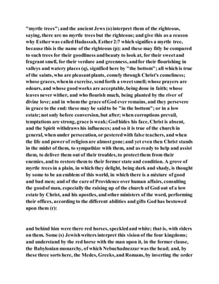 "myrtle trees";and the ancient Jews (o)interpret them of the righteous,
saying, there are no myrtle trees but the righteous; and give this as a reason
why Estherwas called Hadassah, Esther2:7 which signifies a myrtle tree,
because this is the name of the righteous (p); and these may fitly be compared
to such trees for their goodliness andbeauty to look at, for their sweetand
fragrant smell, for their verdure and greenness, andfor their flourishing in
valleys and watery places (q), signified here by "the bottom"; all which is true
of the saints, who are pleasantplants, comely through Christ's comeliness;
whose graces, whenin exercise, sendforth a sweetsmell;whose prayers are
odours, and whose goodworks are acceptable,being done in faith; whose
leaves never wither, and who flourish much, being planted by the river of
divine love; and in whom the grace ofGod ever remains, and they persevere
in grace to the end: these may be saidto be "in the bottom"; or in a low
estate;not only before conversion, but after; when corruptions prevail,
temptations are strong, grace is weak;Godhides his face, Christ is absent,
and the Spirit withdraws his influences; and so it is true of the church in
general, when under persecution, or pesteredwith false teachers, and when
the life and powerof religionare almost gone;and yet even then Christ stands
in the midst of them, to sympathize with them, and as ready to help and assist
them, to deliver them out of their troubles, to protectthem from their
enemies, and to restore them to their former state and condition. A grove of
myrtle trees in a plain, in which they delight, being dark and shady, is thought
by some to be an emblem of this world, in which there is a mixture of good
and bad men; and of the care of Providence over human affairs, consulting
the goodof man, especiallythe raising up of the church of God out of a low
estate by Christ, and his apostles, and other ministers of the word, performing
their offices, according to the different abilities and gifts God has bestowed
upon them (r):
and behind him were there red horses, speckledand white; that is, with riders
on them. Some (s) Jewishwriters interpret this vision of the four kingdoms;
and understand by the red horse with the man upon it, in the former clause,
the Babylonian monarchy, of which Nebuchadnezzar was the head; and, by
these three sorts here, the Medes, Greeks,and Romans, by inverting the order
 