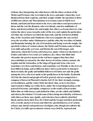 of them; they interpreting the white horses with the riders on them of the
Medes and Persians;who were kind to the Jews, and under whom they were
dismissedfrom their captivity, and their temple rebuilt: the speckled, orthose
of different colours, the Macedonians orGrecians;some of which were
friends, and kind and benevolent to the Jews;and others cruel persecutors of
them; and the red, the Romans, who were bloody, and slew multitudes of
them, and destroyedtheir city and temple: but others, as Jerom observes, who
relates the above sense, keepthe order of the text, and explain the particulars
of it thus; the red horse on which the man rode, and the red horses behind
him, of the Assyrians and Chaldeans, who were sanguine;the one carried
awaythe ten tribes under Shalmaneser;and the other the two tribes of Judah
and Benjamin, burning the city of Jerusalem, and laying waste the temple; the
speckled, orthose of various colours, the Medes and Persians;some of whom
were mild and gentle, as Cyrus, and Darius the son of Hystaspes, and
Ahasuerus, whom the Greeks callArtaxerxes, under whom was the history of
Esther; and others were cruel, as Cambyses, &c.:those who think that
Alexander the greatis meant on the red horse suppose that those that
succeededhim are meant by the other horses ofvarious colours;namely, the
Lagidae and the Seleucidae, orthe kings of Egypt and Syria, who were
sometimes very fierce and furious, and sometimes very friendly to the Jews;at
leastdifferent kings, and at different times: but it seems better to interpret
them of saints, the godly and faithful followers of Christ; not only the godly
among the Jews, who were made as his goodlyhorse in the battle, Zechariah
10:3 but the church and people of God in general, who are compared to a
company of horses in Pharaoh's chariot, Sol 1:9, for their strength, courage,
serviceableness, andthe value Christ has them: thus, as he is elsewhere
representedas riding on a white horse, under the Gospeldispensation, as the
generalof an army, and mighty conqueror; so the armies of heaven that
follow him on white horses, and clothed in white, are the called, and faithful,
and chosen, Revelation17:14 and some of these being describedby red horses,
with riders on them, may signify, such who have been calledto shed their
blood, and lay down their lives, for Christ and his Gospel, and their profession
of it, even the martyrs of Jesus;and others by speckledhorses,orof various
colours, may intend such professors ofreligion, who, though not calledto die
for Christ, yet suffer persecutionin various ways, both by reproachand
 