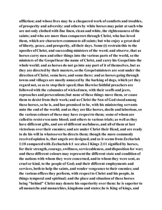 affliction; and whose lives may be a chequered work of comforts and troubles,
of prosperity and adversity: and others by white horses may point at such who
are not only clothed with fine linen, clean and white, the righteousness ofthe
saints; and who are more than conquerors through Christ, who has loved
them, which are characters commonto all saints; but who enjoy a greatdeal
of liberty, peace, and prosperity, all their days. Some (t) restrain this to the
apostles ofChrist, and succeeding ministers of the word; and observe, that as
horses carry men and other things into the various parts of the world, so the
ministers of the Gospelbear the name of Christ, and carry his Gospelinto the
whole world; and as horses do not go into any part of it of themselves, but as
they are directed by their masters, so the Gospelministers are sent under the
direction of Christ, some here, and some there; and as horses going through
towns and villages are mostly annoyed by the barking of dogs, which yet they
regard not, so as to stop their speed;thus likewise faithful preachers are
followedwith the calumnies of wickedmen, with their scoffs and jeers,
reproaches and persecutions;but none of these things move them, or cause
them to desist from their work;and as Christ the Son of God stoodamong
these horses, so he is, and has promised to be, with his ministering servants
unto the end of the world; and as they are like horses, docile and laborious, so
the various colours of these may have respectto them; some of whom are
calledto resisteven unto blood; and others to various trials; as well as they
have different gifts, and are of different usefulness, and all of them at last
victorious overtheir enemies; and are under Christ their Head, and are ready
to do his will in whatsoeverhe directs them; though the more commonly
receivedopinion is, that angels are designed, and as it seems from Zechariah
1:10 comparedwith Zechariah 6:1 see also 2 Kings 2:11 signified by horses,
for their strength, courage, swiftness, serviceableness, anddisposition for war;
and these different colours may representthe different state and condition of
the nations with whom they were concerned, and to whom they were sent, as
cruel or kind, to the people of God; and their different employments and
services, both to help the saints, and render vengeance to their enemies;and
the various offices they perform, with respectto Christ and his people, in
things temporal and spiritual; and the place and situation of these horses
being "behind" Christ may denote his superiority over them: he is superior to
all monarchs and monarchies, kingdoms and states;he is King of kings, and
 