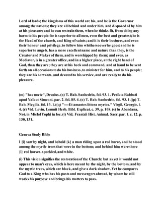 Lord of lords; the kingdoms of this world are his, and he is the Governor
among the nations; they are all behind and under him, and disposedof by him
at his pleasure;and he can restrain them, when he thinks fit, from doing any
harm to his people: he is superior to all men, even the best and greatest;he is
the Head of the church, and King of saints; and it is their business, and even
their honour and privilege, to follow him whithersoeverhe goes:and he is
superior to angels, has a more excellentname and nature than they, is the
Creatorand Makerof them, and is worshipped by them; and even, as
Mediator, is in a greateroffice, and in a higher place, at the right hand of
God, than they are; they are at his beck and command, and at hand to be sent
forth on all occasions to do his business, to minister for him, and to his people;
they are his servants, and devotedto his service, and are ready to do his
pleasure.
(m) "hac nocte", Drusius. (n) T. Bab. Sanhedrin, fol. 93. 1. Pesikta Rabbati
apud Yalkut Simeoni, par. 2. fol. 85. 4. (o) T. Bab. Sanhedrin, fol. 93. 1.((p) T.
Bab. Megilla, fol. 13. 1.((q) "----Et amantes littora myrtos." Virgil. Georgic. l.
4. (r) Vid. Levin. Lemnii Herb. Bibl. Explicat. c. 39. p. 108. (s)In Abendana,
Not. in MiclolYophi in loc. (t) Vid. Frantzii Hist. Animal. Sacr. par. 1. c. 12. p.
130, 131.
Geneva Study Bible
I {i} saw by night, and behold {k} a man riding upon a red horse, and he stood
among the myrtle trees that were in the bottom; and behind him were there
{l} red horses, speckled, and white.
(i) This vision signifies the restorationof the Church: but as yet it would not
appear to man's eyes, which is here meant by the night, by the bottom, and by
the myrtle trees, which are black, and give a dark shadow. Yet he compares
God to a King who has his posts and messengersabroad, by whom he still
works his purpose and brings his matters to pass.
 