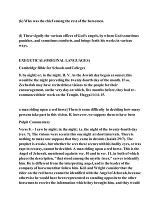 (k) Who was the chief among the rest of the horsemen.
(l) These signify the various offices ofGod's angels, by whom God sometimes
punishes, and sometimes comforts, and brings forth his works in various
ways.
EXEGETICAL(ORIGINAL LANGUAGES)
Cambridge Bible for Schools andColleges
8. by night] or, in the night, R. V. As the Jewishday began at sunset, this
would be the night preceding the twenty-fourth day of the month. If so,
Zechariah may have recitedthese visions to the people for their
encouragement, onthe very day on which, five months before, they had re-
commencedtheir work on the Temple. Haggai1:14-15.
a man riding upon a red horse] There is some difficulty in deciding how many
persons take part in this vision. If, however, we suppose them to have been
Pulpit Commentary
Verse 8. - I saw by night; in the night; i.e. the night of the twenty-fourth day
(ver. 7). The visions were seenin this one night at short intervals. There is
nothing to make one suppose that they came in dreams (Isaiah 29:7). The
prophet is awake, but whether he sees these sceneswith his bodily eyes, orwas
rapt in ecstasy, cannotbe decided. A man riding upon a red horse. This is the
Angel of Jehovah, mentioned againin ver. 10 and in ver. 11, in both of which
places the description, "that stoodamong the myrtle trees," serves to identify
him. He is different from the interpreting angel, and is the leader of the
company of horsementhat follow him. Keil and Wright considerthat the
rider on the red horse cannot be identified with the Angel of Jehovah, because
otherwise he would have been representedas standing opposite to the other
horsemento receive the information which they brought him, and they would
 