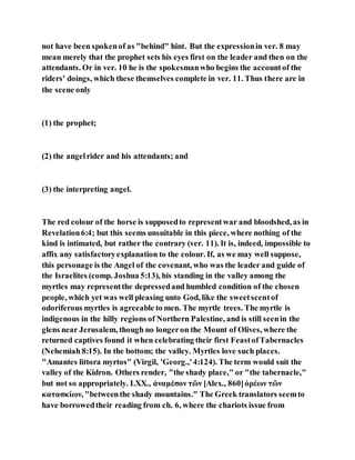 not have been spokenof as "behind" hint. But the expressionin ver. 8 may
mean merely that the prophet sets his eyes first on the leader and then on the
attendants. Or in ver. 10 he is the spokesmanwho begins the accountof the
riders' doings, which these themselves complete in ver. 11. Thus there are in
the scene only
(1) the prophet;
(2) the angelrider and his attendants; and
(3) the interpreting angel.
The red colour of the horse is supposedto representwar and bloodshed, as in
Revelation6:4; but this seems unsuitable in this piece, where nothing of the
kind is intimated, but rather the contrary (ver. 11). It is, indeed, impossible to
affix any satisfactoryexplanation to the colour. If, as we may well suppose,
this personage is the Angel of the covenant, who was the leader and guide of
the Israelites (comp. Joshua 5:13), his standing in the valley among the
myrtles may representthe depressedand humbled condition of the chosen
people, which yet was well pleasing unto God, like the sweetscentof
odoriferous myrtles is agreeable to men. The myrtle trees. The myrtle is
indigenous in the hilly regions of Northern Palestine, and is still seenin the
glens near Jerusalem, though no longeron the Mount of Olives, where the
returned captives found it when celebrating their first FeastofTabernacles
(Nehemiah 8:15). In the bottom; the valley. Myrtles love such places.
"Amantes littora myrtos" (Virgil, 'Georg.,'4:124). The term would suit the
valley of the Kidron. Others render, "the shady place," or "the tabernacle,"
but not so appropriately. LXX., ἀναμέσον τῶν [Alex., 860]ὀρέων τῶν
κατασκίων, "betweenthe shady mountains." The Greek translators seemto
have borrowedtheir reading from ch. 6, where the chariots issue from
 