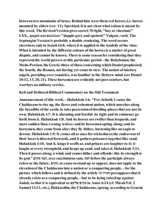 betweentwo mountains of brass. Behind him were them red horses;i.e. horses
mounted by riders (ver. 11). Speckled. It is not clearwhat colouris meant by
this word. The RevisedVersion gives sorrel; Wright, "bay or chestnut;"
LXX., ψαροί καὶ ποιλίλοι:"dapple-grey and spotted;" Vulgate, varii. The
Septuagint Version is probably a double rendering. The word occurs
elsewhere onlyin Isaiah16:8, where it is applied to the tendrils of the vitae.
What is intended by the different colours of the horses is a matter of great
dispute, and cannot be known. There is some reasonfor considering that they
representthe world powers at this particular period - the Babylonian, the
Medo-Persian, the Greek;three of those concerning which Daniel prophesied;
the fourth, the Roman, not having yet come in view. The notion of tutelary
angels, presiding overcountries, was familiar to the Hebrew mind (see Daniel
10:12, 13, 20, 21). These horsemenare evidently not post couriers, but
warriors on military service.
Keil and DelitzschBiblical Commentary on the Old Testament
Announcement of this work. - Habakkuk 1:6. "For, behold, I cause the
Chaldaeans to rise up, the fierce and vehement nation, which marches along
the breadths of the earth, to take possessionofdwelling-places that are not its
own. Habakkuk 1:7. It is alarming and fearful: its right and its eminence go
forth from it. Habakkuk 1:8. And its horses are swifter than leopards, and
more sudden than evening wolves:and its horsemenspring along;and its
horsemen, they come from afar; they fly hither, hastening like an eagle to
devour. Habakkuk 1:9. It comes allat once for wickedness;the endeavourof
their faces is directed forwards, and it gathers prisoners togetherlike sand.
Habakkuk 1:10. And it, kings it scoffs at, and princes are laughter to it; it
laughs at every stronghold, and heaps up sand, and takes it. Habakkuk 1:11.
Then it passes along, a wind, and comes hither and offends: this its strength is
its god." ‫יננה‬ ‫,םקקנ‬ ecce suscitaturus sum. ‫םּנם‬ before the participle always
refers to the future. ‫,םננה‬ to cause to stand up or appear, does not apply to the
elevationof the Chaldaeans into a nation or a conquering people, - for the
picture which follows and is defined by the article ‫הּגה‬ ‫םגהנה‬ presupposes that it
already exists as a conquering people, - but to its being raisedup against
Judah, so that it is equivalent to ‫םנקה‬ ‫יננה‬ in Amos 6:14 (cf. Micah5:4; 2
Samuel 12:11, etc.). Hakkasdı̄m, the Chaldaeans, sprang, according to Genesis
 