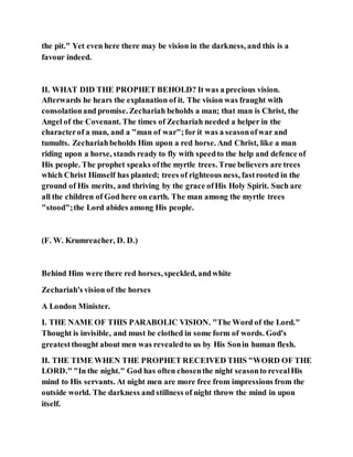 the pit." Yet even here there may be vision in the darkness, and this is a
favour indeed.
II. WHAT DID THE PROPHET BEHOLD? It was a precious vision.
Afterwards he hears the explanation of it. The vision was fraught with
consolationand promise. Zechariah beholds a man; that man is Christ, the
Angel of the Covenant. The times of Zechariah needed a helper in the
characterof a man, and a "man of war";for it was a seasonofwar and
tumults. Zechariahbeholds Him upon a red horse. And Christ, like a man
riding upon a horse, stands ready to fly with speedto the help and defence of
His people. The prophet speaks ofthe myrtle trees. True believers are trees
which Christ Himself has planted; trees of righteous ness, fastrooted in the
ground of His merits, and thriving by the grace ofHis Holy Spirit. Such are
all the children of God here on earth. The man among the myrtle trees
"stood";the Lord abides among His people.
(F. W. Krumreacher, D. D.)
Behind Him were there red horses, speckled, andwhite
Zechariah's vision of the horses
A London Minister.
I. THE NAME OF THIS PARABOLIC VISION. "The Word of the Lord."
Thought is invisible, and must be clothed in some form of words. God's
greatestthought about men was revealedto us by His Sonin human flesh.
II. THE TIME WHEN THE PROPHET RECEIVED THIS "WORD OF THE
LORD." "In the night." God has often chosenthe night seasonto revealHis
mind to His servants. At night men are more free from impressions from the
outside world. The darkness and stillness of night throw the mind in upon
itself.
 