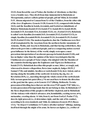 22:22, from Kesedthe son of Nahor, the brother of Abraham; so that they
were a Semitic race. They dwelt from time immemorial in Babylonia or
Mesopotamia, andare calleda primeval people, gōI mē‛ōlâm, in Jeremiah
5:15. Abram migrated to Canaanfrom Ur of the Chaldees, from the other side
of the river (Euphrates: Genesis 11:28, Genesis11:31, comparedwith Joshua
24:2); and the Kasdı̄m in Isaiah, Jeremiah, and Ezekielare inhabitants of
Babelor Babylonia (Isaiah 43:14;Isaiah 47:1; Isaiah48:14, Isaiah 48:20;
Jeremiah21:9; Jeremiah 32:4, Jeremiah 32:24, etc.;Ezekiel23:23). Babylonia
is called'erets Kasdı̄m (Jeremiah24:5; Jeremiah 25:12;Ezekiel12:13), or
simply Kasdı̄m (Jeremiah50:10; Jeremiah51:24, Jeremiah51:35; Ezekiel
26:29;Ezekiel23:16). The modern hypothesis, that the Chaldaeans were first
of all transplanted by the Assyrians from the northern border mountains of
Armenia, Media, and Assyria to Babylonia, and that having settled there, they
afterwards grew into a cultivated people, and as a conquering nation exerted
greatinfluence in the history of the world, simply rests upon a most
precarious interpretation of an obscure passagein Isaiah (Isaiah23:18), and
has no higher value than the opinion of the latestAssyriologists that the
Chaldaeans are a people of Tatar origin, who mingled with the Shemites of
the countries bordering upon the Euphrates and Tigris (see Delitzschon
Isaiah23:13). Habakkuk describes this people as mar, bitter, or rough, and,
when used to denote a disposition, fierce (mar nephesh, Judges 18:25;2
Samuel 17:8); and nimhâr, heedless or rash (Isaiah 32:4), here violent, and as
moving along the breadths of the earth (ἑπὶ τὰ πλάτη τῆς γῆς, lxx: cf.
Revelation20:9), i.e., marching through the whole extent of the earth (Isaiah
8:8): terram quam late patet (Ros.). ‫ם‬is not used here to denote the direction
or the goal, but the space, as in Genesis 13:17 (Hitzig, Delitzsch). To take
possessionofdwelling-laces thatare not his own (‫םל־םה‬ equals ‫םל־םה‬ ‫,)לל־‬ i.e.,
to take possessionofforeign lands that do not belong to him. In Habakkuk 1:7
the fierce disposition of this people is still further depicted, and in Habakkuk
1:8 the violence with which it advances. ‫,לנה‬ formidabilis, exciting terror; ‫,קה־ל‬
metuendus, creating alarm. ‫הּגה‬ ‫,יגּנ‬ from it, not from God (cf. Psalm 17:2),
does its right proceed, i.e., it determines right, and the rule of its conduct,
according to its own standard; and ‫,ולאה‬ its eminence (Genesis 49:3;Hosea
13:1), "its δόξα (1 Corinthians 11:7) above all other nations" (Hitzig), making
itself lord through the might of its arms. Its horses are lighter, i.e., swifter of
 