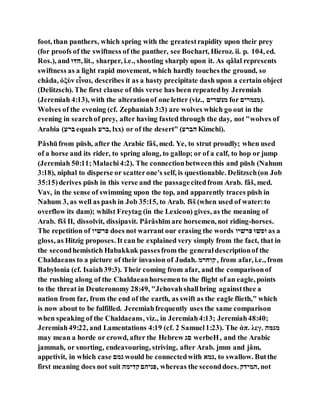 foot, than panthers, which spring with the greatestrapidity upon their prey
(for proofs of the swiftness of the panther, see Bochart, Hieroz. ii. p. 104, ed.
Ros.), and ‫,ּוּד‬ lit., sharper, i.e., shooting sharply upon it. As qâlal represents
swiftness as a light rapid movement, which hardly touches the ground, so
châda, ὀξὺν εἶναι, describes it as a hasty precipitate dash upon a certain object
(Delitzsch). The first clause of this verse has been repeatedby Jeremiah
(Jeremiah 4:13), with the alterationof one letter (viz., ‫יּנל־נה‬ for ‫.)יּני־נה‬
Wolves of the evening (cf. Zephaniah 3:3) are wolves which go out in the
evening in searchof prey, after having fasted through the day, not "wolves of
Arabia ( ‫ב־‬ equals ‫,ב־‬ lxx) or of the desert" ( ‫םב־‬ Kimchi).
Pâshūfrom pūsh, after the Arabic fâš, med. Ye, to strut proudly; when used
of a horse and its rider, to spring along, to gallop; or of a calf, to hop or jump
(Jeremiah 50:11;Malachi4:2). The connectionbetweenthis and pūsh (Nahum
3:18), niphal to disperse or scatterone's self, is questionable. Delitzsch(on Job
35:15)derives pūsh in this verse and the passagecitedfrom Arab. fâš, med.
Vav, in the sense of swimming upon the top, and apparently traces pūsh in
Nahum 3, as well as pash in Job 35:15, to Arab. fšš (when used of water:to
overflow its dam); whilst Freytag (in the Lexicon) gives, as the meaning of
Arab. fšš II, dissolvit, dissipavit. Pârâshı̄m are horsemen, not riding-horses.
The repetition of ‫ו־לנה‬ does not warrant our erasing the words ‫ו־לנה‬ ‫יל‬ as a
gloss, as Hitzig proposes. It can be explained very simply from the fact, that in
the secondhemistich Habakkuk passesfrom the generaldescriptionof the
Chaldaeans to a picture of their invasion of Judah. ‫נהּו־י‬, from afar, i.e., from
Babylonia (cf. Isaiah39:3). Their coming from afar, and the comparisonof
the rushing along of the Chaldaeanhorsemento the flight of an eagle, points
to the threat in Deuteronomy 28:49, "Jehovahshallbring againstthee a
nation from far, from the end of the earth, as swift as the eagle flieth," which
is now about to be fulfilled. Jeremiahfrequently uses the same comparison
when speaking of the Chaldaeans, viz., in Jeremiah4:13; Jeremiah48:40;
Jeremiah49:22, and Lamentations 4:19 (cf. 2 Samuel1:23). The ἁπ. λεγ. ‫יּגגם‬
may mean a horde or crowd, after the Hebrew ‫הּג‬ werbeH, and the Arabic
jammah, or snorting, endeavouring, striving, after Arab. jmm and jâm,
appetivit, in which case ‫ּגיה‬ would be connectedwith ‫,ּגיל‬ to swallow. Butthe
first meaning does not suit ‫נהנים‬‫,וקנםה‬ whereas the seconddoes. ‫,םינהנ‬ not
 