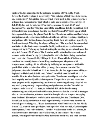 eastwards, but according to the primary meaning of ‫,ההנ‬ to the front,
forwards. Ewaldrenders it incorrectly: "the striving of their face is to storm,
i.e., to mischief;" for qâdı̄m, the eastwind, when used in the sense ofstorm, is
a figurative expressionfor that which is vain and worthless (Hosea 12:2;cf.
Job 15:2), but not for mischief. For ‫,הסלּיו‬ compare Genesis 41:49 and
Zechariah 9:3; and for ‫,לּוהם‬ like sand of the sea, Hosea 2:1. In Habakkuk 1:10
‫ל‬ ‫הם‬ and ‫ל‬ ‫ם‬ are introduced, that the words ‫םגםקנה‬ and ‫,־צבי־םקם‬ upon which
the emphasis lies, may be placed first. It, the Chaldaeannation, scoffs atkings
and princes, and every stronghold, i.e., it ridicules all the resistance thatkings
and princes offer to its advance, by putting forth their strength, as a perfectly
fruitless attempt. Mischâq, the objectof laughter. The words, it heaps up dust
and takes it (the fortress), express the facility with which every fortress is
conquered by it. To heap up dust: denoting the casting up an embankment for
attack (2 Samuel20:15, etc.). The feminine suffix attachedto ‫נםלהי‬ refers ad
sensum to the idea of a city ( ‫,)־נ‬ implied in ‫,־צבי‬ the latter being equivalent
to ‫־נ‬ ‫־צבי‬ in 1 Samuel6:18; 2 Kings 3:19, etc. Thus will the Chaldaean
continue incessantlyto overthrow kings and conquer kingdoms with
tempestuous rapidity, till he offends, by deifying his own power. With this
gentle hint at the termination of his tyranny, the announcement of the
judgment closes in Habakkuk 1:11. ‫,זל‬ there, i.e., in this appearance of his, as
depicted in Habakkuk 1:6-10 : not "then," in which case Habakkuk 1:11
would affirm to what further enterprises the Chaldaeans would proceedafter
their rapidly and easilyeffectedconquests. The perfects ‫ּוםו‬ and ‫בה־‬ ‫הס‬ are
used prophetically, representing the future as occurring already. ‫וםּו‬ and ‫־ב‬
are used synonymously: to pass along and go further, used of the wind or
tempest, as in Isaiah 21:1; here, as in Isaiah8:8, of the hostile army
overflowing the land; with this difference, however, that in Isaiahit is thought
of as a streamof water, whereas here it is thought of as a tempest sweeping
over the land. The subject to châlaph is not rūăch, but the Chaldaean(‫ל‬ ‫,ם‬
Habakkuk 1:10); and rūăch is used appositionally, to denote the manner in
which it passes along, viz., "like a tempestuous wind" (rūăch as in Job30:15;
Isaiah7:2). ‫הללה‬ is not a participle, but a perfect with Vav rel., expressing the
consequence,"andso he offends." In what way is statedin the last clause, in
which ‫ז‬ does not answerto the relative ‫,לל־‬ in the sense of"he whose
power," but is placed demonstratively before the noun ‫,לּוה‬ like ‫םז‬ in Exodus
 