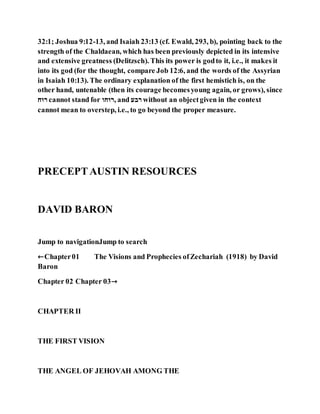 32:1; Joshua 9:12-13, and Isaiah 23:13 (cf. Ewald, 293, b), pointing back to the
strength of the Chaldaean, which has been previously depicted in its intensive
and extensive greatness (Delitzsch). This its power is godto it, i.e., it makes it
into its god (for the thought, compare Job 12:6, and the words of the Assyrian
in Isaiah 10:13). The ordinary explanation of the first hemistich is, on the
other hand, untenable (then its courage becomesyoung again, or grows), since
‫ּו‬ ‫־‬ cannot stand for ‫ּוה‬ ‫,־‬ and ‫־ב‬ without an objectgiven in the context
cannot mean to overstep, i.e., to go beyond the proper measure.
PRECEPTAUSTIN RESOURCES
DAVID BARON
Jump to navigationJump to search
←Chapter01 The Visions and Prophecies ofZechariah (1918) by David
Baron
Chapter 02 Chapter 03→
CHAPTER II
THE FIRST VISION
THE ANGEL OF JEHOVAH AMONG THE
 