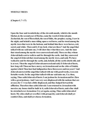 MYRTLE TREES
(Chapter I. 7–17)
Upon the four and twentieth day of the eleventh month, which is the month
Shebat, in the secondyear of Darius, came the word of Jehovahunto
Zechariah, the son of Berechiah, the sonof Iddo, the prophet, saying, I saw in
the night, and behold a man riding upon a red horse, and he stoodamong the
myrtle trees that were in the bottom; and behind him there were horses, red,
sorrel, and white. Then said I, O my lord, what are these? And the angelthat
talkedwith me said unto me, I will show thee what these are. And the man
that stoodamong the myrtle trees answeredand said, These are they whom
Jehovahhath sent to walk to and fro through the earth. And they answered
the angelof Jehovahthat stoodamong the myrtle trees, and said, We have
walkedto and fro through the earth, and, behold, all the earth sitteth still, and
is at rest. Then the angelof Jehovahansweredand said, O Jehovahof hosts,
how long wilt Thou not have mercy on Jerusalemand on the cities of Judah,
againstwhich Thou hast had indignation these threescore and ten years? And
Jehovahansweredthe angelthat talked with me with goodwords, even com
fortable words. So the angelthat talked with me said unto me, Cry thou,
saying, Thus saith Jehovah of hosts:I am jealous for Jerusalemand for Zion
with a greatjealousy. And I am very sore displeasedwith the nations that are
at ease;for 1 1 was but a little displeased, and they helped forward the
affliction. Therefore thus saith Jehovah: I am returned to Jerusalemwith
mercies;my house shall be built in it, saith Jehovah of hosts, and a line shall
be stretched over Jerusalem. Cry yet again, saying, Thus saith Jehovahof
hosts:My cities shall yet overflow with prosperity; and Jehovah shall yet
comfort Zion, and shall yet choose Jerusalem.
 