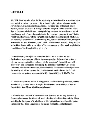 CHAPTER II
ABOUT three months after the introductory address l which, as we have seen,
was mainly a call to repentance, the series of eight visions, followedby the
very significant symbolicaltransactionof the crowning of the high priest
Joshua, the son of Josedech, was givento the prophet. In this case the exact
day of the month is indicated, most probably because it was a day of special
significance and of sacredassociationto the restoredremnant. It was " in the
twenty and fourth day of the eleventh month, that is, in the month Shebat, in
the secondyearof Darius" On that very day just five months before, the spirit
of Zerubbabel and of Joshua, and " of all the restof the people," being stirred
up by God through the preach ing of Haggai, commencedto work againin the
rebuilding of the Temple (Hag. i. 14, 15).
On the same day also just three months later that is, a month after
Zechariah's introductory address the same prophet delivered his lasttwo
stirring messages, the first ending with the promise, " From this day will I
bless you," and the secondcontaining the announcement that God would
shake the heavens and the earth, and overthrow the thrones and kingdoms of
the nations all with a view to the restorationand exaltation of the Davidic
House, which was then representedby Zerubbabel (Hag. ii. 10-23);2 so
1 The exactday of the month is not given to the introductory address, but the
omissionis probably meant to imply that it was on the first day, or on the
Feastofthe New Moon, that it was delivered.
2 It was also on the 24th of the month that Daniel, after having previously
fastedand mourned for three full weeks,had receivedthe vision of the things
noted in the Scripture of truth (Dan. x. 4-21). that there is probability in the
suggestionthat it is on accountof its sacredconnectionwith Haggai's
 