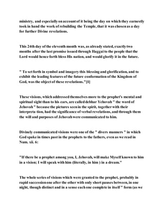ministry, and especiallyonaccountof it being the day on which they earnestly
took in hand the work of rebuilding the Temple, that it was chosenas a day
for further Divine revelations.
This 24th day of the eleventh month was, as already stated, exactlytwo
months after the last promise issued through Haggaito the people that the
Lord would hence forth bless His nation, and would glorify it in the future.
" To setforth in symbol and imagery this blessing and glorification, and to
exhibit the leading features of the future conformation of the Kingdom of
God, was the objectof these revelations."[1]
These visions, which addressedthemselves more to the prophet's mental and
spiritual sight than to his ears, are calleddebhar Yehovah " the word of
Jehovah" because the pictures seenin the spirit, togetherwith their
interpreta tion, had the significance of verbal revelations, and through them
the will and purposes of Jehovahwere communicated to him.
Divinely communicated visions were one of the " divers manners " in which
God spake in times past in the prophets to the fathers, even as we read in
Num. xii. 6:
"If there be a prophet among you, I, Jehovah, will make Myself known to him
in a vision; I will speak with him (literally, in him ) in a dream."
The whole series of visions which were granted to the prophet, probably in
rapid successionone after the other with only short pauses between, in one
night, though distinct and in a sense eachone complete in itself " form (as we
 