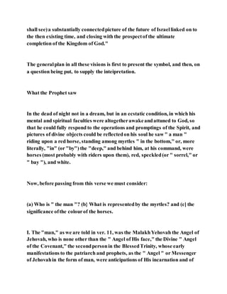 shall see)a substantially connectedpicture of the future of Israellinked on to
the then existing time, and closing with the prospectof the ultimate
completion of the Kingdom of God."
The generalplan in all these visions is first to present the symbol, and then, on
a question being put, to supply the inteipretation.
What the Prophet saw
In the dead of night not in a dream, but in an ecstatic condition, in which his
mental and spiritual faculties were altogetherawakeandattuned to God, so
that he could fully respond to the operations and promptings of the Spirit, and
pictures of divine objects could be reflectedon his soul he saw " a man "
riding upon a red horse, standing among myrtles " in the bottom," or, more
literally, "in" (or "by") the "deep," and behind him, at his command, were
horses (most probably with riders upon them), red, speckled(or " sorrel," or
" bay "), and white.
Now, before passing from this verse we must consider:
(a) Who is " the man "? (b} What is representedby the myrtles? and (c] the
significance ofthe colourof the horses.
I. The "man," as we are told in ver. 11, was the MalakhYehovah the Angel of
Jehovah, who is none other than the " Angel of His face," the Divine " Angel
of the Covenant," the secondpersonin the BlessedTrinity, whose early
manifestations to the patriarch and prophets, as the " Angel " or Messenger
of Jehovahin the form of man, were anticipations of His incarnation and of
 