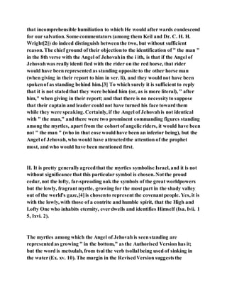that incomprehensible humiliation to which He would after wards condescend
for our salvation. Some commentators (among them Keil and Dr. C. H. H.
Wright[2]) do indeed distinguish betweenthe two, but without sufficient
reason. The chief ground of their objectionto the identification of " the man "
in the 8th verse with the Angel of Jehovahin the i ith, is that if the Angel of
Jehovahwas really identi fied with the rider on the red horse, that rider
would have been represented as standing opposite to the other horse man
(when giving in their report to him in ver. li), and they would not have been
spokenof as standing behind him.[3] To which surely it is sufficient to reply
that it is not statedthat they were behind him (or, as is more literal), " after
him," when giving in their report; and that there is no necessityto suppose
that their captain and leader could not have turned his face towardthem
while they were speaking. Certainly, if the Angel of Jehovahis not identical
with " the man," and there were two prominent commanding figures standing
among the myrtles, apart from the cohortof angelic riders, it would have been
not " the man " (who in that case would have been an inferior being), but the
Angel of Jehovah, who would have attractedthe attention of the prophet
most, and who would have been mentioned first.
II. It is pretty generallyagreedthat the myrtles symbolise Israel, and it is not
without significance that this particular symbol is chosen. Notthe proud
cedar, not the lofty, far-spreading oak the symbols of the great worldpowers
but the lowly, fragrant myrtle, growing for the most part in the shady valley
out of the world's gaze,[4]is chosento representthe covenantpeople. Yes, it is
with the lowly, with those of a contrite and humble spirit, that the High and
Lofty One who inhabits eternity, everdwells and identifies Himself (Isa. Ivii. 1
5, Ixvi. 2).
The myrtles among which the Angel of Jehovah is seenstanding are
representedas growing " in the bottom," as the Authorised Version has it;
but the word is metsulah, from tsul the verb tsollalbeing used of sinking in
the water(Ex. xv. 10). The margin in the RevisedVersion suggeststhe
 