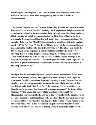 rendering of " shady place," and various other translations as the basis of
different interpretations have been given by Jewishand Christian
commentators.
The JewishTargumand the Talmud, followed by Kimchi and some Christian
interpreters, translate " valley," and say that it represents Babylon, where the
Jews had been banished on accountof their sin; and some, like Hengstenberg,
think that the metsulah was symbolicalof the Kingdom of God in its then
outwardly depressedcondition, but still under the gracious protectionof the
Angel of Jehovah. But "Tp-fE)?, bammetsuliah, should, we think, be certainly
rendered " in " or " by " " the deep." It is at leastrightly so rendered in two
passagesin the Psalms. The first is Ps. Ixxxviii. 6: " Thou hast laid me in the
lowestpit, in the dark places in the deeps (bimetsoloth}" the next verse
showing that it is in the deeps of the sea, since the writer goes on to say: "
Thou hast afflicted me with all Thy waves." And the secondpassage in Ps.
cvii. 23, 24, where we read that " they that go down to the sea in ships, that do
business in greatwaters these see the works of Jehovahand His wonders in
the deep (bimetsulah}."
It might thus be a suitable figure of the unfortunate condition of Israelover
whom the waves of troubles and oppressionwere rolling in their captivity
among the Gentiles;but where dogmatic certainty is out of the question, we
would venture to suggestwhatto us seems the most likely meaning of this
symbol, namely, that " the deep " of " the greatsea " represents the great
Gentile world-powerat that time, with whom commenced" the times of the
Gentiles " " the abyss-like powerof the kingdom of the world," as
Baumgartenexpresses it. By the side or in the very midst of the greatdeep, or
oceanof humanity, as if threatened to be swallowedup by it, stands the group
or thicket of lowly myrtles; but the Angel of Jehovahthe secondPersonin the
BlessedTrinity, who, in His love and in His pity redeemedand bore and
carried them of old (Isa. Ixiii. 9) is among them, in fulfilment of His word, "
 