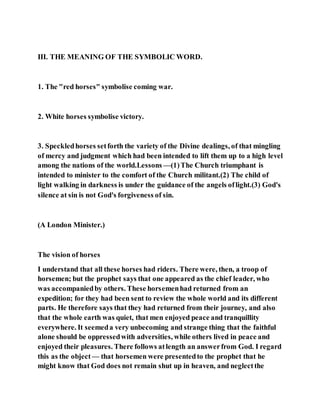III. THE MEANING OF THE SYMBOLIC WORD.
1. The "red horses" symbolise coming war.
2. White horses symbolise victory.
3. Speckledhorses setforth the variety of the Divine dealings, of that mingling
of mercy and judgment which had been intended to lift them up to a high level
among the nations of the world.Lessons —(1)The Church triumphant is
intended to minister to the comfort of the Church militant.(2) The child of
light walking in darkness is under the guidance of the angels oflight.(3) God's
silence at sin is not God's forgiveness of sin.
(A London Minister.)
The vision of horses
I understand that all these horses had riders. There were, then, a troop of
horsemen; but the prophet says that one appeared as the chief leader, who
was accompaniedby others. These horsemenhad returned from an
expedition; for they had been sent to review the whole world and its different
parts. He therefore says that they had returned from their journey, and also
that the whole earth was quiet, that men enjoyed peace and tranquillity
everywhere. It seemeda very unbecoming and strange thing that the faithful
alone should be oppressedwith adversities, while others lived in peace and
enjoyed their pleasures. There follows atlength an answerfrom God. I regard
this as the object — that horsemen were presentedto the prophet that he
might know that God does not remain shut up in heaven, and neglectthe
 