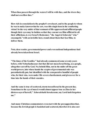 When thou passestthrough the waters I will be with thee, and the rivers they
shall not overflow thee."
How rich in consolationto the prophet's own heart, and to the people to whom
he was to make knownwhat he saw, was this single item in the comforting
vision! In the very midst of that remnant of His oppressedand afflicted people
though their eyes may be holden so that they cannot see Him afflicted in all
their afflictions, is ever Israel's Redeemer, " the Angel of Jehovah," who "
encampeth," with an invisible host, round about them that fearHim, to
deliver them.
Note, dear reader, governmentalpower and even national independence had
already been takenfrom Israel.
"The times of the Gentiles " had already commencedsome seventy years
before, with Nebuchadnezzar; but that did not mean Israelbeing, as a people,
altogethercastoff by God. No;behold Him, not in the midst off the great
world-powers, into whose hands the sceptre ofgovernmental rule was
parenthetically put, but identified with the com parative handful of people
who, for their sins, were under His severe chastisement, and given over for a
time into the hands of their enemies.
And the same is true of scattered, storm-tossedIsraelin the present day.
Sometimes to the eye of man it would almostappear true as Zion in her
distress says of herself, " Jehovahhath forsakenme; my Lord hath forgotten
me."
And many Christian commentators evenstart with the presupposition that,
because the Jewishpeople is banished and scattered, therefore it is also cast
 