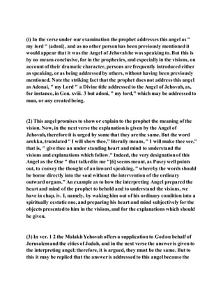(i) In the verse under our examination the prophet addresses this angel as "
my lord " (adoni}, and as no other personhas been previously mentioned it
would appear that it was the Angel of Jehovahhe was speaking to. But this is
by no means conclusive, for in the prophecies, and especiallyin the visions, on
accountof their dramatic character, persons are frequently introduced either
as speaking, oras being addressedby others, without having been previously
mentioned. Note the striking fact that the prophet does not address this angel
as Adonai, " my Lord " a Divine title addressedto the Angel of Jehovah, as,
for instance, in Gen. xviii. 3 but adoni, " my lord," which may be addressedto
man, or any createdbeing.
(2) This angel promises to show or explain to the prophet the meaning of the
vision. Now, in the next verse the explanation is given by the Angel of
Jehovah, therefore it is urged by some that they are the same. But the word
arekka, translated" I will show thee," literally means, " I will make thee see,"
that is, " give thee an under standing heart and mind to understand the
visions and explanations which follow." Indeed, the very designationof this
Angel as the One " that talkedin me "[6] seems meant, as Puseywell points
out, to conveythe thought of an inward speaking, " whereby the words should
be borne directly into the soul without the intervention of the ordinary
outward organs." An example as to how the interpreting Angel prepared the
heart and mind of the prophet to behold and to understand the visions, we
have in chap. iv. I, namely, by waking him out of his ordinary condition into a
spiritually ecstatic one, and preparing his heart and mind subjectively for the
objects presentedto him in the visions, and for the explanations which should
be given.
(3) In ver. 1 2 the MalakhYehovah offers a supplication to Godon behalf of
Jerusalemand the cities of Judah, and in the next verse the answeris given to
the interpreting angel;therefore, it is argued, they must be the same. But to
this it may be replied that the answeris addressedto this angelbecause the
 