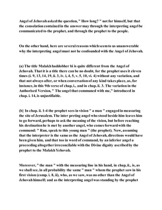 Angel of Jehovahaskedthe question, " How long? " not for himself, but that
the consolationcontainedin the answermay through the interpreting angelbe
communicated to the prophet, and through the prophet to the people.
On the other hand, here are severalreasons whichseemto us unanswerable
why the interpreting angelmust not be confounded with the Angel of Jehovah.
(a) The title Malakhhaddobher bi is quite different from the Angel of
Jehovah. That it is a title there can be no doubt, for the prophet uses it eleven
times (i. 9, 13, 14, 19, ii. 3, iv. i, 4, 5, v. 5, 10, vi. 4) without any variation, and
that not always after, or when conversationof any kind takes place, as, for
instance, in this 9th verse of chap, i., and in chap. ii. 3. The variation in the
Authorised Version, " The angel that communed with me," introduced in
chap. i. 14, is unjustifiable.
(b} In chap. ii. 1-4 the prophet sees in vision " a man " engagedin measuring
the site of Jerusalem. The inter preting angel who stood beside him leaves him
to go forward, perhaps to ask the meaning of the vision, but before reaching
his destinationhe is met by another angel, who comes forwardwith the
command: " Run, speak to this young man " (the prophet). Now, assuming
that the interpreter is the same as the Angel of Jehovah, directions would have
been given him, and that too in word of command, by an inferior angel a
proceeding altogetherirreconcilable with the Divine dignity ascribedby the
prophet to the MalakhYehovah.
Moreover, " the man " with the measuring line in his hand, in chap, ii., is, as
we shall see, in all probability the same " man " whom the prophet saw in his
first vision (comp. i. 8, ii), who, as we saw, was no other than the Angel of
Jehovahhimself; and as the interpreting angelwas standing by the prophet
 