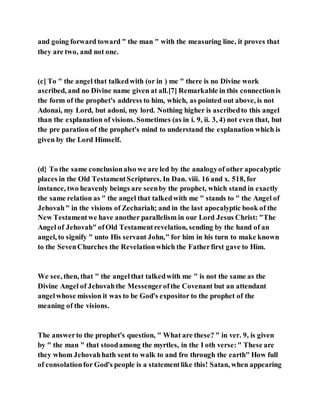 and going forward toward " the man " with the measuring line, it proves that
they are two, and not one.
(c] To " the angel that talkedwith (or in ) me " there is no Divine work
ascribed, and no Divine name given at all.[7] Remarkable in this connectionis
the form of the prophet's address to him, which, as pointed out above, is not
Adonai, my Lord, but adoni, my lord. Nothing higher is ascribedto this angel
than the explanation of visions. Sometimes (as in i. 9, ii. 3, 4) not even that, but
the pre paration of the prophet's mind to understand the explanation which is
given by the Lord Himself.
(d} To the same conclusionalso we are led by the analogyof other apocalyptic
places in the Old TestamentScriptures. In Dan. viii. 16 and x. 518, for
instance, two heavenly beings are seenby the prophet, which stand in exactly
the same relation as " the angel that talkedwith me " stands to " the Angel of
Jehovah" in the visions of Zechariah; and in the last apocalyptic book of the
New Testamentwe have another parallelism in our Lord Jesus Christ: "The
Angel of Jehovah" ofOld Testamentrevelation, sending by the hand of an
angel, to signify " unto His servant John," for him in his turn to make known
to the SevenChurches the Revelationwhich the Fatherfirst gave to Him.
We see, then, that " the angelthat talkedwith me " is not the same as the
Divine Angel of Jehovahthe Messengerofthe Covenant but an attendant
angelwhose mission it was to be God's expositor to the prophet of the
meaning of the visions.
The answerto the prophet's question, " What are these? " in ver. 9, is given
by " the man " that stoodamong the myrtles, in the I oth verse:" These are
they whom Jehovahhath sent to walk to and fro through the earth" How full
of consolationfor God's people is a statementlike this! Satan, when appearing
 