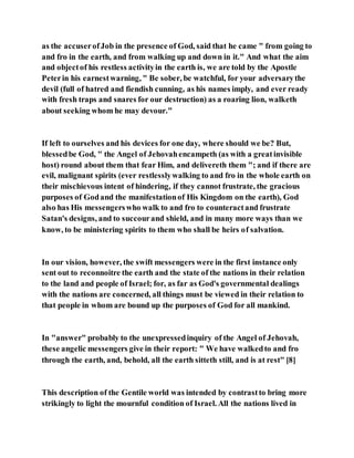 as the accuserofJob in the presence of God, said that he came " from going to
and fro in the earth, and from walking up and down in it." And what the aim
and objectof his restless activityin the earth is, we are told by the Apostle
Peterin his earnestwarning, " Be sober, be watchful, for your adversarythe
devil (full of hatred and fiendish cunning, as his names imply, and ever ready
with fresh traps and snares for our destruction) as a roaring lion, walketh
about seeking whom he may devour."
If left to ourselves and his devices for one day, where should we be? But,
blessedbe God, " the Angel of Jehovahencampeth (as with a greatinvisible
host) round about them that fear Him, and delivereth them "; and if there are
evil, malignant spirits (ever restlesslywalking to and fro in the whole earth on
their mischievous intent of hindering, if they cannot frustrate, the gracious
purposes of Godand the manifestationof His Kingdom on the earth), God
also has His messengerswho walk to and fro to counteractand frustrate
Satan's designs, and to succourand shield, and in many more ways than we
know, to be ministering spirits to them who shall be heirs of salvation.
In our vision, however, the swift messengers were in the first instance only
sent out to reconnoitre the earth and the state of the nations in their relation
to the land and people of Israel; for, as far as God's governmental dealings
with the nations are concerned, all things must be viewed in their relation to
that people in whom are bound up the purposes of God for all mankind.
In "answer" probably to the unexpressedinquiry of the Angel of Jehovah,
these angelic messengers give in their report: " We have walkedto and fro
through the earth, and, behold, all the earth sitteth still, and is at rest" [8]
This description of the Gentile world was intended by contrastto bring more
strikingly to light the mournful condition of Israel. All the nations lived in
 