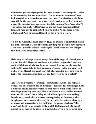 undisturbed peace and prosperity. In short, all were at rest except the " tribes
of the wandering footand weary breast"; who, though a remnant of them
had returned, were ground down under the yoke of the Gentiles, while Judea
was still, for the most part, lying waste, and Jerusalemwas still without walls
exposedin a most defencelessmanner to all the insults of Israel's enemies.[9]
The nations had scatteredGod's people and had takenpossessionoftheir
land, and were now in undisturbed enjoyment of it. No one caredfor the
afflictions of Zion, or troubled himself for the sorrows ofIsrael.
" Then the Angel of Jehovahanswered(i.e., the implied longing wJiich was in
his heart} and said, O Jehovahof hosts, how long wilt Thou not have mercy on
Jerusalemand on the cities of Judah, againstwhich Thou hast had indigna
tion these threescore andten years? "[10]
If the very factof the presence amongstthem of the Angel of Jehovah, who in
ancient times led His people and brought them into the promised land, and
smote all their enemies before them, was intended, as we saw when dealing
with the 8th verse, to be in itself a messageofcomfort to the now oppressed
and depressedIsrael, how much more full of consolationmust have been the
fact of His appearing as the Advocate and Intercessorontheir behalf?
And He who here cries, " How long, Jehovahof hosts, wilt Thou not have
compassiononJerusalemand on the cities of Judah? " has not changedin His
attitude of longing and concernfor His own nation. When in the fulness of
time He permanently took upon Himself our human form, and became real
man, we still read of Him as being moved with compassiononbeholding
Israel's wearymultitudes, who were as sheephaving no shepherd, and as
weeping over Jerusalem;and we may be sure, also, that in those whole nights
of prayer and intercessionbefore the Father, the people which are " His
own," and the city which was to be the seatof His throne, had a large and
central place. Even on the cross He prayed, u Father, forgive them, for they
 