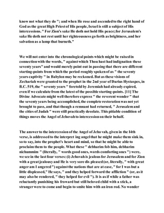 know not what they do "; and when He rose and ascendedto the right hand of
God as the greatHigh Priestof His people, Israel is still a subjectof His
intercessions." For Zion's sake He doth not hold His peace;for Jerusalem's
sake He doth not rest until her righteousness go forth as brightness, and her
salvationas a lamp that burneth."
We will not enter into the chronologicalpoints which might be raisedin
connectionwith the words, " againstwhich Thou hast had indignation these
seventy years" and would merely point out in passing that there are different
starting-points from which the period roughly spokenof as " the seventy
years captivity " in Babylon may be reckoned. But as these visions of
Zechariah were granted to the prophet in the 2nd year of Darius Hystaspes, in
B.C. 519, the " seventy years " foretold by Jeremiah had already expired,
even if we calculate from the latest of the possible starting-points. [11] The
Divine Advocate might well therefore express " the reverent wonder " that
the seventyyears being accomplished, the complete restorationwas not yet
brought to pass, and that though a remnant had returned, " Jerusalemand
the cities of Judah " were still practically desolate. This pitiable condition of
things moves the Angel of Jehovahto intercessionon their behalf.
The answerto the intercessionof the Angel of Jeho vah, given in the I4th
verse, is addressedto the interpret ing angelthat he might make them sink in,
so to say, into the prophet's heart and mind, so that he might be able to
proclaim them to the people. What these " debharim fob him, debharim
nichummim " (literally, " words good ones, words comforting ones ") were,
we see in the lastfour verses:(i) Jehovahis jealous for Jerusalem and for Zion
with a greatjealousyand He is very sore dis pleased(or, literally, " with great
angeram I angered") againstthe nations that are at ease, " for I was but a
little displeased," He says, " and they helped forward the affliction " (or, as it
may also be rendered, " they helped for evil "). It is as if while a father was
reluctantly punishing his froward but still beloved child with a stick, a
strangerwere to come and begin to smite him with an iron rod. No wonder
 