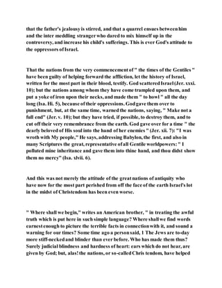 that the father's jealousyis stirred, and that a quarrel ensues betweenhim
and the inter meddling strangerwho dared to mix himself up in the
controversy, and increase his child's sufferings. This is ever God's attitude to
the oppressors ofIsrael.
That the nations from the very commencementof " the times of the Gentiles "
have been guilty of helping forward the affliction, let the history of Israel,
written for the most part in their blood, testify. God scatteredIsrael(Jer. xxxi.
10); but the nations among whom they have come trampled upon them, and
put a yoke of iron upon their necks, and made them " to howl " all the day
long (Isa. Hi. 5), because oftheir oppressions. Godgave them over to
punishment, but, at the same time, warnedthe nations, saying, " Make not a
full end" (Jer. v. 10); but they have tried, if possible, to destroy them, and to
cut off their very remembrance from the earth. God gave over for a time " the
dearly beloved of His soul into the hand of her enemies " (Jer. xii. 7): "I was
wroth with My people," He says, addressing Babylon, the first, and also in
many Scriptures the great, representative ofall Gentile worldpowers:" I
polluted mine inheritance and gave them into thine hand, and thou didst show
them no mercy" (Isa. xlvii. 6).
And this was not merely the attitude of the greatnations of antiquity who
have now for the most part perished from off the face of the earth Israel's lot
in the midst of Christendom has been even worse.
" Where shall we begin," writes an American brother, " in treating the awful
truth which is put here in such simple language? Where shallwe find words
earnestenough to picture the terrible facts in connectionwith it, and sound a
warning for our times? Some time ago a personsaid, 1 The Jews are to-day
more stiff-neckedand blinder than ever before. Who has made them thus?
Surely judicial blindness and hardness of heart: ears which do not hear, are
given by God; but, alas!the nations, or so-calledChris tendom, have helped
 