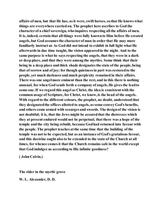 affairs of men, but that He has, as it were, swift horses, so that He knows what
things are everywhere carried on. The prophet here ascribes to God the
characterof a chief sovereign, who inquires respecting all the affairs of men.
It is, indeed, certain that all things were fully knownto Him before He created
angels, but God assumes the characterof man in order that He may more
familiarly instruct us As God did not intend to exhibit in full light what He
afterwards in due time taught, the vision appearedin the night. And to the
same purpose is what he says respecting the angels, that they were in a dark
or deep place, and that they were among the myrtles. Some think that their
being in a deep place and thick shade designates the state of the people, being
that of sorrow and of joy; for though quietness in part was restoredto the
people, yet much darkness and much perplexity remained in their affairs.
There was one angelmore eminent than the rest, and in this there is nothing
unusual, for when God sends forth a company of angels, He gives the leadto
some one. If we regard this angel as Christ, the idea is consistentwith the
common usage of Scripture, for Christ, we know, is the head of the angels.
With regard to the different colours, the prophet, no doubt, understood that
they designatedthe offices allotted to angels, as some conveyGod's benefits,
and others come armed with scourgesand swords. The designof the vision is
not doubtful; it is, that the Jews might be assuredthat the distresses which
they at present endured would not be perpetual, that there was a hope of the
temple and the city being rebuilt, because Godhad returned into favour with
the people. The prophet teaches atthe same time that the building of the
temple was not to be expected, but as an instance of God's gratuitous favour,
and this doctrine ought also to be extended to the state of the Church at all
times, for whence comes it that the Church remains safe in the world except
that God indulges us according to His infinite goodness?
( John Calvin.)
The rider in the myrtle grove
W. L. Alexander, D. D.
 