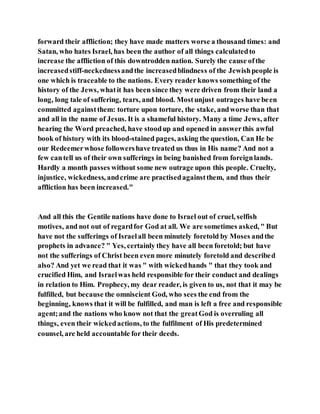 forward their affliction; they have made matters worse a thousand times: and
Satan, who hates Israel, has been the author of all things calculatedto
increase the affliction of this downtrodden nation. Surely the cause ofthe
increasedstiff-neckednessandthe increasedblindness of the Jewishpeople is
one which is traceable to the nations. Every reader knows something of the
history of the Jews, whatit has been since they were driven from their land a
long, long tale of suffering, tears, and blood. Mostunjust outrages have been
committed againstthem: torture upon torture, the stake, andworse than that
and all in the name of Jesus. It is a shameful history. Many a time Jews, after
hearing the Word preached, have stoodup and opened in answerthis awful
book of history with its blood-stained pages, asking the question, Can He be
our Redeemerwhose followershave treated us thus in His name? And not a
few cantell us of their own sufferings in being banished from foreignlands.
Hardly a month passes without some new outrage upon this people. Cruelty,
injustice, wickedness, andcrime are practisedagainstthem, and thus their
affliction has been increased."
And all this the Gentile nations have done to Israel out of cruel, selfish
motives, and not out of regardfor God at all. We are sometimes asked, " But
have not the sufferings of Israelall been minutely foretold by Moses andthe
prophets in advance? " Yes, certainly they have all been foretold; but have
not the sufferings of Christ been even more minutely foretold and described
also? And yet we read that it was " with wickedhands " that they took and
crucified Him, and Israelwas held responsible for their conduct and dealings
in relation to Him. Prophecy, my dear reader, is given to us, not that it may be
fulfilled, but because the omniscient God, who sees the end from the
beginning, knows that it will be fulfilled, and man is left a free and responsible
agent;and the nations who know not that the greatGod is overruling all
things, even their wickedactions, to the fulfilment of His predetermined
counsel, are held accountable for their deeds.
 