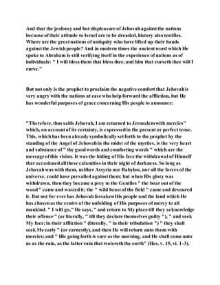 And that the jealousyand hot displeasure of Jehovahagainstthe nations
because oftheir attitude to Israel are to be dreaded, history also testifies.
Where are the greatnations of antiquity who have lifted up their hands
againstthe Jewishpeople? And in modern times the ancientword which He
spoke to Abraham is still verifying itself in the experience of nations as of
individuals: " I will bless them that bless thee, and him that curseth thee will I
curse."
But not only is the prophet to proclaim the negative comfort that Jehovahis
very angry with the nations at ease who help forward the affliction, but He
has wonderful purposes of grace concerning His people to announce:
"Therefore, thus saith Jehovah, I am returned to Jerusalemwith mercies"
which, on accountof its certainty, is expressedin the present or perfect tense.
This, which has been already symbolically setforth to the prophet by the
standing of the Angel of Jehovahin the midst of the myrtles, is the very heart
and substance of " the goodwords and comforting words " which are the
messageofthis vision. It was the hiding of His face the withdrawal of Himself
that occasionedallthese calamities in their night of darkness. So long as
Jehovahwas with them, neither Assyria nor Babylon, nor all the forces of the
universe, could have prevailed againstthem; but when His glory was
withdrawn, then they became a prey to the Gentiles " the boar out of the
wood" came and wastedit; the " wild beastof the field " came and devoured
it. But not for everhas JehovahforsakenHis people and the land which He
has chosenas the centre of the unfolding of His purposes of mercy to all
mankind. " I will go," He says, " and return to My place till they acknowledge
their offence " (or literally, " till they declare themselves guilty "), " and seek
My face;in their affliction " (literally, " in their tribulation ") " they shall
seek Me early " (or earnestly), and then He will return unto them with
mercies;and " His going forth is sure as the morning, and He shall come unto
us as the rain, as the latter rain that watereth the earth" (Hos. v. 15, vi. 1-3).
 