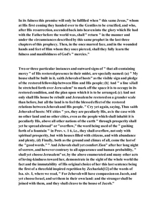 In its fulness this promise will only be fulfilled when " this same Jesus," whom
at His first coming they handed over to the Gentiles to be crucified, and who,
after His resurrection, ascendedback into heaveninto the glory which He had
with the Fatherbefore the world was, shall" return " in the manner and
under the circumstances describedby this same prophet in the last three
chapters of this prophecy. Then, in the once marred face, and in the wounded
hands and feet of Him whom they once pierced, shall they fully learn the
fulness and manifoldness of God's " mercies."
Two or three particular instances and outward signs of " that all-containing
mercy " of His restoredpresence in their midst, are specially named: (a) " My
house shall be built in it, saith Jehovahof hosts" as the visible sign and pledge
of the restoredfellowshipbetween Him and His people; (b} And " a line sJiall
be stretched forth over Jeru salem" to mark off the space it is to occupy in its
restoredcondition, and the plan upon which it is to be arranged. (c) And not
only shall His house be rebuilt and Jerusalembe restoredon a grander scale
than before, but all the land is to feel the blessedeffectof the restored
relations betweenJehovahand His people. " Cry yet again, saying, Thus saith
Jehovahof hosts: MY cities " yes, they are peculiarly His, as is the case with
no other land and no other cities, even as the people which shall inhabit it is
peculiarly His, above all other nations of the earth " through prosperity shall
yet be spreadabroad" or "overflow," the word being used of the " gushing
forth of a fountain " in Prov. v. 1 6, i.e., they shall overflow, not only with
spiritual prosperity, but with houses filled with citizens, and with abundance
and plenty, (d) Finally, both as the ground and climax of all, come the lastof
the "goodwords." " And Jehovah shall yet comfort Zion" after her long night
of sorrow, and howevercontrary to all appearance and human probability, "
shall yet chooseJerusalem"or, by the above enumerated and many other acts
of loving-kindness toward her, demonstrate in the sight of the whole world the
fact and the immutability of His original choice of her this last sentence being
the first of a threefold inspired repetition by Zechariah[12]of the words of
Isa. xiv. I, where we read, " ForJehovahwill have compassionon Jacob, and
yet chooseIsrael, and setthem in their own land: and the strangershall be
joined with them, and they shall cleave to the house of Jacob."
 