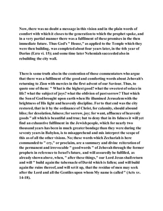 Now, there was no doubt a message in this vision and in the plain words of
comfort with which it closes to the generationto which the prophet spoke, and
in a very partial manner there was a fulfilment of these promises in the then
immediate future. Thus God's " House," as applied to the Temple which they
were then building, was completedabout four years later, in the 6th year of
Darius (Ezra vi. 15); and some time later Nehemiah succeededalso in
rebuilding the city wall.
There is some truth also in the contention of those commentators who argue
that there was a fulfilment of the goodand comforting words about Jehovah's
returning to Zion with mercies in the first advent of our Saviour. Thus, to
quote one of them: " What is the highestgood? what the sweetestof solacein
life? what the subjectof joys? what the oblivion of pastsorrow? That which
the Sonof Godbrought upon earth when He illumined Jerusalemwith the
brightness of His light and heavenly discipline. Forto that end was the city
restored, that in it by the ordinance of Christ, for calamity, should abound
bliss; for desolation, fulness;for sorrow, joy; for want, affluence of heavenly
goods " all which is beautiful and true; but to deny that in its fulness it will yet
find an exhaustive fulfilment in the Jewishpeople, which for nearly two
thousand years has been in much greaterbondage than they were during the
seventy years in Babylon, is to misapprehend and mis interpret the scope of
this as of all the other visions. No;these words which Zechariah is here
commanded to " cry," or proclaim, are a summary and divine reiterationof
the permanent and irrevocable " goodwords " of Jehovahthrough the former
prophets in reference to Israel's future, and will assuredly be fulfilled, as
already shownabove, when, " after these things," our Lord Jesus shallreturn
and will " build againthe tabernacle ofDavid which is fallen; and will build
againthe ruins thereof, and will setit up, that the residue of men may seek
after the Lord and all the Gentiles upon whom My name is called" (Acts xv.
14-18).
 
