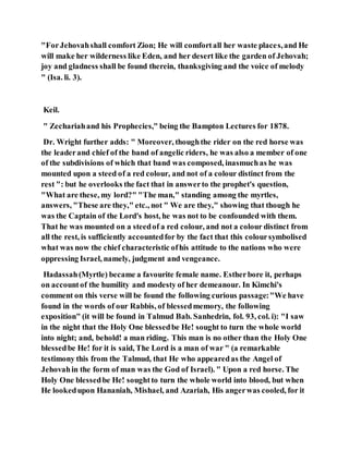 "ForJehovahshall comfort Zion; He will comfortall her waste places,and He
will make her wilderness like Eden, and her desert like the garden of Jehovah;
joy and gladness shall be found therein, thanksgiving and the voice of melody
" (Isa. li. 3).
Keil.
" Zechariahand his Prophecies," being the Bampton Lectures for 1878.
Dr. Wright further adds: " Moreover, thoughthe rider on the red horse was
the leaderand chief of the band of angelic riders, he was also a member of one
of the subdivisions of which that band was composed, inasmuchas he was
mounted upon a steed of a red colour, and not of a colour distinct from the
rest ": but he overlooks the fact that in answerto the prophet's question,
"What are these, my lord?" "The man," standing among the myrtles,
answers, "These are they," etc., not " We are they," showing that though he
was the Captain of the Lord's host, he was not to be confounded with them.
That he was mounted on a steedof a red colour, and not a colour distinct from
all the rest, is sufficiently accountedfor by the fact that this coloursymbolised
what was now the chief characteristic ofhis attitude to the nations who were
oppressing Israel, namely, judgment and vengeance.
Hadassah(Myrtle) became a favourite female name. Estherbore it, perhaps
on accountof the humility and modesty of her demeanour. In Kimchi's
comment on this verse will be found the following curious passage:"We have
found in the words of our Rabbis, of blessedmemory, the following
exposition" (it will be found in Talmud Bab. Sanhedrin, fol. 93, col. i): "I saw
in the night that the Holy One blessedbe He! sought to turn the whole world
into night; and, behold! a man riding. This man is no other than the Holy One
blessedbe He! for it is said, The Lord is a man of war " (a remarkable
testimony this from the Talmud, that He who appearedas the Angel of
Jehovahin the form of man was the God of Israel). " Upon a red horse. The
Holy One blessedbe He! soughtto turn the whole world into blood, but when
He lookedupon Hananiah, Mishael, and Azariah, His angerwas cooled, for it
 
