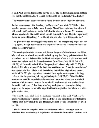 is said, And he stoodamong the myrtle trees. The Hadassim can mean nothing
else but the righteous, for it is said, He brought up Hadassah, " i.e., Esther.
The word does not occurelsewhere in the Hebrew as an adjective of colour.
In the same manner the Lord says to Moses, in Num. xii. 6-9, " If there is a
prophet among you, I, Jehovah, will make Myself known to him in a vision; I
will speak, not* to him, as in the A.V., but in him, in a dream. My servant
Moses is not so. In him will I speak mouth to mouth "; and Hab. ii. I speaks of
the same inward teaching: " I will watch to see what He will speak in me."
This precludes the idea suggestedby some that the interpreting angelwas the
Holy Spirit, though the work of this angel resembles one aspectof the mission
of the blessedParaclete.
The words yoshebheth veshoqatethdenote the peacefuland secure condition
of a land and its inhabitants undisturbed by any foe. Puseypoints out that the
last of the two words is used in the Book ofJudges of the rest given to the land
under the judges, until its fresh departure from God (Judg. iii. II, 30, v. 31,
viii. 28); of the undisturbed life of the people of Laish (Judg. xviii. 7, 27); in
Josh. xi. 23, where we read "the land had rest from war";and in a number of
other places, in later history, all describing a condition of profound peace.
Keil and Dr. Wright regardthe report of the angelic messengers as having
reference to the prophecy of Haggaiin chap. ii. 7> 8, 22, 23. " Godhad then
announced that He would shake heavenand earth, the whole world and all
nations, with a view to the overthrow of all kingdoms and powers hostile to
the welfare of Israel"; but instead of any such generalcommotion being
apparent, the report which the angelic riders bring is that the whole world is
quiet and at rest.
This was the lament of even the restoredremnant in the land: "Behold, we
are servants this day, and as for the land that Thou gavestunto our fathers to
eat the fruit thereof and the goodthereof, behold, we are servants in it" (Neh.
ix. 36).
"The fact that the Angel of Jehovahaddressesanintercessoryprayer on
behalf of Judah is no more a disproof of his essentialunity with Jehovah, than
 
