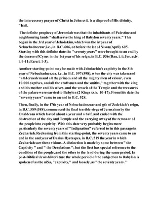 the intercessoryprayer of Christ in John xvii. is a disproof of His divinity.
"Keil.
The definite prophecy of Jeremiahwas that the inhabitants of Palestine and
neighbouring lands "shallserve the king of Babylon seventy years." This
beganin the 3rd year of Jehoiakim, which was the ist year of
Nebuchadnezzar, i.e., in B.C. 606, orbefore the ist of Nisan(April) 605.
Starting with this definite date the "seventyyears" were brought to an end by
the decree of Cyrus in the 1styear of his reign, in B.C. 536 (Dan. i. i; Jer. xxiv.
i, 9-11;Ezra i. 1-3).
Another starting-point may be made with Jehoiachin's captivity in the 8th
year of Nebuchadnezzar, i.e., in B.C. 597 (598), whenthe city was takenand
"all Jerusalemand all the princes and all the mighty men of valour, even
10,000captives, andall the craftsmen and the smiths," togetherwith the king
and his mother and his wives, and the vesselsofthe Temple and the treasures
of the palace were carriedto Babylon (2 Kings xxiv. 10-17). Fromthis date the
"seventyyears" came to an end in B.C. 528.
Then, finally, in the I7th year of Nebuchadnezzarand gth of Zedekiah's reign,
in B.C. 589 (588), commencedthe final terrible siege ofJerusalemby the
Chaldeans which lasted about a year and a half, and ended with the
destruction of the city and Temple and the carrying awayof the remnant of
the people into captivity. With this date very probably begins more
particularly the seventyyears of "Indignation" referred to in this passagein
Zechariah. Reckoning from this starting-point, the seventy years came to an
end in the and year of Darius Hystaspes, in B.C. 519 the year in which
Zechariah saw these visions. A distinction is made by some between" the
Captivity " and " the Desolations ";but the first has specialreference to the
condition of the people, and the other to the land during the same period. In
post-BiblicalJewishliterature the whole period of the subjectionto Babylon is
spokenof as the niSa, "captivity," and loosely, as "the seventy years."
 