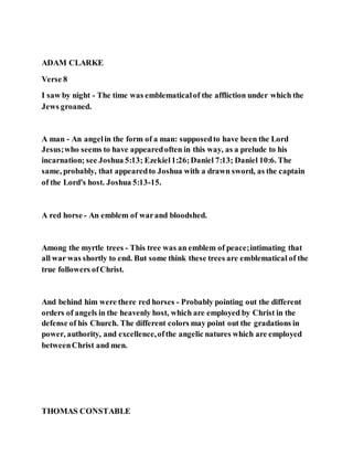ADAM CLARKE
Verse 8
I saw by night - The time was emblematicalof the affliction under which the
Jews groaned.
A man - An angelin the form of a man: supposedto have been the Lord
Jesus;who seems to have appearedoften in this way, as a prelude to his
incarnation; see Joshua 5:13; Ezekiel1:26;Daniel 7:13; Daniel 10:6. The
same, probably, that appearedto Joshua with a drawn sword, as the captain
of the Lord's host. Joshua 5:13-15.
A red horse - An emblem of warand bloodshed.
Among the myrtle trees - This tree was an emblem of peace;intimating that
all war was shortly to end. But some think these trees are emblematical of the
true followers ofChrist.
And behind him were there red horses - Probably pointing out the different
orders of angels in the heavenly host, which are employed by Christ in the
defense of his Church. The different colors may point out the gradations in
power, authority, and excellence,ofthe angelic natures which are employed
betweenChrist and men.
THOMAS CONSTABLE
 