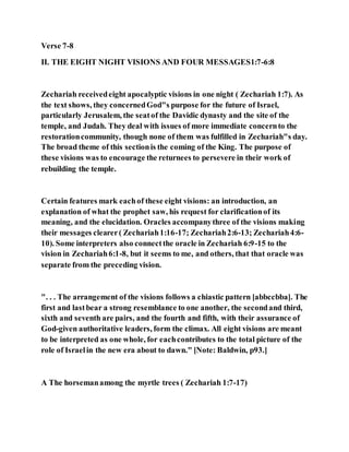 Verse 7-8
II. THE EIGHT NIGHT VISIONS AND FOUR MESSAGES1:7-6:8
Zechariah receivedeight apocalyptic visions in one night ( Zechariah 1:7). As
the text shows, they concernedGod"s purpose for the future of Israel,
particularly Jerusalem, the seatof the Davidic dynasty and the site of the
temple, and Judah. They deal with issues of more immediate concernto the
restorationcommunity, though none of them was fulfilled in Zechariah"s day.
The broad theme of this sectionis the coming of the King. The purpose of
these visions was to encourage the returnees to persevere in their work of
rebuilding the temple.
Certain features mark eachof these eight visions: an introduction, an
explanation of what the prophet saw, his request for clarificationof its
meaning, and the elucidation. Oracles accompanythree of the visions making
their messages clearer( Zechariah1:16-17; Zechariah2:6-13; Zechariah4:6-
10). Some interpreters also connectthe oracle in Zechariah 6:9-15 to the
vision in Zechariah6:1-8, but it seems to me, and others, that that oracle was
separate from the preceding vision.
". . . The arrangement of the visions follows a chiastic pattern [abbccbba]. The
first and lastbear a strong resemblance to one another, the secondand third,
sixth and seventh are pairs, and the fourth and fifth, with their assurance of
God-given authoritative leaders, form the climax. All eight visions are meant
to be interpreted as one whole, for eachcontributes to the total picture of the
role of Israelin the new era about to dawn." [Note: Baldwin, p93.]
A The horsemanamong the myrtle trees ( Zechariah 1:7-17)
 