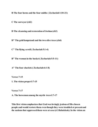 B The four horns and the four smiths ( Zechariah1:18-21)
C The surveyor (ch2)
D The cleansing and restorationof Joshua (ch3)
D" The gold lampstand and the two olive trees (ch4)
C" The flying scroll( Zechariah5:1-4)
B" The woman in the basket( Zechariah 5:5-11)
A" The four chariots ( Zechariah 6:1-8)
Verses 7-15
1. The vision proper1:7-15
Verses 7-17
A. The horsemanamong the myrtle trees1:7-17
This first vision emphasizes that God was lovingly jealous of His chosen
people and would restore them even though they were troubled at presentand
the nations that oppressedthem were at ease (cf. Habakkuk). In the vision an
 