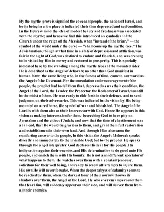 By the myrtle grove is signified the covenantpeople, the nation of Israel, and
by its being in a low place is indicated their then depressedand sad condition.
In the Hebrew mind the idea of modestbeauty and freshness was associated
with the myrtle; and hence we find this introduced as symbolicalof the
Church under the reign of the Messiah, when"insteadof the briar," — the
symbol of the world under the curse — "shall come up the myrtle tree." The
Jewishnation, though at that time in a state of depressionand affliction, was
fair in the sight of God, was destined to endure and flourish, and was ere long
to be visited by Him in mercy and restoredto prosperity. This is specially
indicated here by the standing among the myrtle trees of the mounted rider.
He is describedas the Angel of Jehovah; no other than God manifest in
human form; the same Being who, in the fulness of time, came to our world as
the Angel of the Covenant. For the consolationand encouragementofthe
people, the prophet had to tell them that, depressedas was their condition, the
Angel of the Lord, the Leader, the Protector, the Redeemerof Israel, was still
in the midst of them. He was ready to ride forth in their defence, and to send
judgment on their adversaries. This was indicated in the vision by His being
mounted on a red horse, the symbol of war and bloodshed. The Angel of the
Lord is with them also as their Intercessorwith God. Hence He appears in this
vision as making intercessionforthem, beseeching Godto have pity on
Jerusalemand the cities of Judah; and now that the time of chastisementwas
at an end, that He would be gracious to them, and grant them full restoration
and establishmentin their own land. And through Him also came the
comforting answerto the people, In this vision the Angel of Jehovahspeaks
directly and immediately to the invisible God; but to the prophet He speaks
through the angelinterpreter. God declares His zeal for His people, His
indignation againsttheir enemies, and His determination to do goodunto His
people, and enrich them with His bounty. He is not an indifferent spectatorof
what happens to them. He watches overthem with a constantjealousy,
solicitous for their well being, and ready to resentall attempts to injure them.
His own He will never forsake. Whenthe deepestabyss of calamity seems to
be reachedby them, when the darkesthour of their sorrow throws its
shadows overthem, the Angel of the Lord, He who ever encamps round them
that fear Him, will suddenly appear on their side, and will deliver them from
all their enemies.
 
