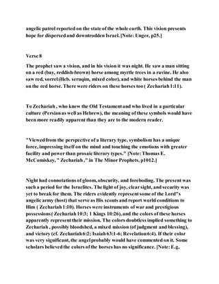 angelic patrol reported on the state of the whole earth. This vision presents
hope for dispersedand downtrodden Israel. [Note: Unger, p25.]
Verse 8
The prophet saw a vision, and in his vision it was night. He saw a man sitting
on a red (bay, reddish-brown) horse among myrtle trees in a ravine. He also
saw red, sorrel(Heb. seruqim, mixed color), and white horses behind the man
on the red horse. There were riders on these horses too ( Zechariah1:11).
To Zechariah , who knew the Old Testamentand who lived in a particular
culture (Persianas well as Hebrew), the meaning of these symbols would have
been more readily apparent than they are to the modern reader.
"Viewedfrom the perspective of a literary type, symbolism has a unique
force, impressing itself on the mind and touching the emotions with greater
facility and power than prosaic literary types." [Note:Thomas E.
McComiskey, " Zechariah ," in The Minor Prophets, p1012.]
Night had connotations of gloom, obscurity, and foreboding. The present was
such a period for the Israelites. The light of joy, clearsight, and security was
yet to break for them. The riders evidently representsome of the Lord"s
angelic army (host) that serve as His scouts and report world conditions to
Him ( Zechariah1:10). Horses were instruments of war and prestigious
possessions( Zechariah10:3; 1 Kings 10:26), and the colors of these horses
apparently representtheir mission. The colors doubtless implied something to
Zechariah , possibly bloodshed, a mixed mission (of judgment and blessing),
and victory (cf. Zechariah6:2; Isaiah63:1-6; Revelation6:4). If their color
was very significant, the angelprobably would have commented on it. Some
scholars believedthe colors ofthe horses has no significance. [Note:E.g,
 