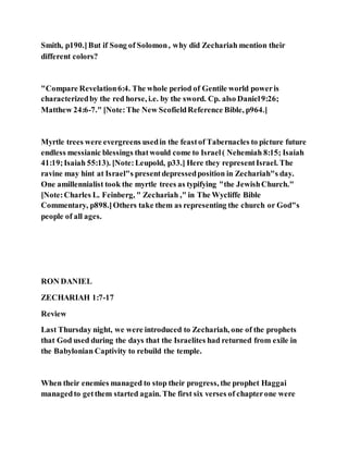 Smith, p190.]But if Song of Solomon, why did Zechariah mention their
different colors?
"Compare Revelation6:4. The whole period of Gentile world poweris
characterizedby the red horse, i.e. by the sword. Cp. also Daniel9:26;
Matthew 24:6-7." [Note:The New ScofieldReference Bible, p964.]
Myrtle trees were evergreens usedin the feastof Tabernacles to picture future
endless messianic blessings thatwould come to Israel( Nehemiah 8:15; Isaiah
41:19;Isaiah 55:13). [Note:Leupold, p33.] Here they representIsrael. The
ravine may hint at Israel"s presentdepressedposition in Zechariah"s day.
One amillennialist took the myrtle trees as typifying "the JewishChurch."
[Note:Charles L. Feinberg, " Zechariah ," in The Wycliffe Bible
Commentary, p898.]Others take them as representing the church or God"s
people of all ages.
RON DANIEL
ZECHARIAH 1:7-17
Review
Last Thursday night, we were introduced to Zechariah, one of the prophets
that God used during the days that the Israelites had returned from exile in
the Babylonian Captivity to rebuild the temple.
When their enemies managed to stop their progress, the prophet Haggai
managedto getthem started again. The first six verses of chapterone were
 