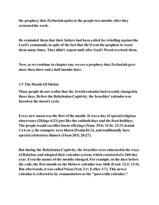 the prophecy that Zechariahspoke to the people two months after they
restartedthe work.
He reminded them that their fathers had been exiled for rebelling againstthe
Lord's commands, in spite of the fact that He'd sent the prophets to warn
them many times. They didn't repent until after God's Word overtook them.
Now, as we continue in chapter one, we see a prophecy that Zechariah gave
more than three and a half months later.
1:7 The Month Of Shebat
Many people do not realize that the Jewishcalendarhad recently changedin
those days. Before the Babylonian Captivity, the Israelites'calendarwas
basedon the moon's cycle.
Every new moon was the first of the month. It was a day of specialreligious
observance (2Kings 4:23) just like the sabbath days and the feastholidays.
The people would sacrifice burnt offerings (Num. 29:6; 1Chr. 23:31,Isaiah
1:14 etc.), the trumpets were blown (Psalm 81:3), and traditionally have
specialcelebratorydinners (1Sam 20:5, 20:27).
But during the Babylonian Captivity, the Israelites were educatedin the ways
of Babylon, and adopted their calendarsystem, which consistedofa 360-day
year. Even the names of the months changed. For example, in the days before
the exile, the first month on the Hebrew calendarwas Abib (Exod. 12:2; 13:4).
But afterwards, it was calledNisan (Neh. 2:1; Esther 3:7). This newer
calendaris referred to by commentators as the "post-exilic calendar."
 