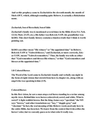 And so this prophecy came to Zechariahin the eleventh month, the month of
Sheb-AWT, which, although sounding quite Hebrew, is actually a Babylonian
name.
Zechariah, Son of Berechiah, Sonof Iddo
Zechariah's family tree is mentioned severaltimes in the Bible (Ezra 5:1; Neh.
12:16;Matt. 23:35; etc.). His father was Beh-rek-YAW, his grandfather was
Id-DO. This short family history contains a timeless truth that I think is worth
pointing out.
Id-DO caneither mean "His witness" or"the appointed time" in Hebrew.
Beh-rek-YAW is "Yahwehblesses,"and Zechariah, or more correctly, Zek-
ar-YAW, means "Yahweh remembers." Thus, his family tree tells us either
that "Godremembers and blesses His witness," orthat "Godremembers and
blesses atthe appointed time."
1:8 ColoredHorses
The Word of the Lord came to Zechariah visually and verbally one night in
the form of eight visions that stretch from here to chapter six, along with an
angelwho was speaking to him (1:9).
ColoredHorses
In this first vision, he saw a man atop a red horse standing in a ravine among
myrtle trees. Behind him were horses coloredred, sorrel, and white. What is
sorrel? A light reddish brown. But the King James says "speckled," the NIV
says "brown," and other translations say "bay," "dapple-gray" and
"chestnut." In fact, the real meaning of this Hebrew word, used only here in
the entire Bible, has been lost. We know from the context that it describes the
horses'color, but we canonly guess as to what colorit really was.
 