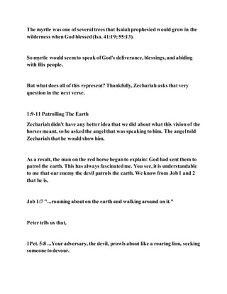 The myrtle was one of severaltrees that Isaiahprophesied would grow in the
wilderness when God blessed(Isa. 41:19;55:13).
So myrtle would seemto speak ofGod's deliverance, blessings,and abiding
with His people.
But what does all of this represent? Thankfully, Zechariah asks that very
question in the next verse.
1:9-11 Patrolling The Earth
Zechariah didn't have any better idea that we did about what this vision of the
horses meant, so he askedthe angelthat was speaking to him. The angeltold
Zechariah that he would show him.
As a result, the man on the red horse beganto explain: God had sent them to
patrol the earth. This has always fascinatedme. You see, it is understandable
to me that our enemy the devil patrols the earth. We know from Job1 and 2
that he is,
Job 1:7 "...roaming about on the earth and walking around on it."
Petertells us that,
1Pet. 5:8 ...Your adversary, the devil, prowls about like a roaring lion, seeking
someone to devour.
 