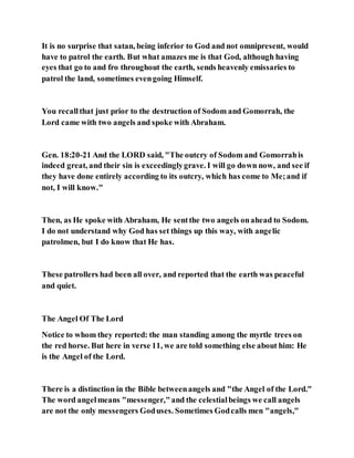 It is no surprise that satan, being inferior to God and not omnipresent, would
have to patrol the earth. But what amazes me is that God, although having
eyes that go to and fro throughout the earth, sends heavenly emissaries to
patrol the land, sometimes evengoing Himself.
You recallthat just prior to the destruction of Sodom and Gomorrah, the
Lord came with two angels and spoke with Abraham.
Gen. 18:20-21 And the LORD said, "The outcry of Sodom and Gomorrahis
indeed great, and their sin is exceedinglygrave. I will go down now, and see if
they have done entirely according to its outcry, which has come to Me;and if
not, I will know."
Then, as He spoke with Abraham, He sentthe two angels onahead to Sodom.
I do not understand why God has set things up this way, with angelic
patrolmen, but I do know that He has.
These patrollers had been all over, and reported that the earth was peaceful
and quiet.
The Angel Of The Lord
Notice to whom they reported: the man standing among the myrtle trees on
the red horse. But here in verse 11, we are told something else about him: He
is the Angel of the Lord.
There is a distinction in the Bible betweenangels and "the Angel of the Lord."
The word angelmeans "messenger,"and the celestialbeings we call angels
are not the only messengers Goduses. Sometimes Godcalls men "angels,"
 