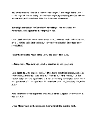 and sometimes He Himself is His ownmessenger. "The Angelof the Lord"
seems to point to God being His own messenger. Specifically, the Son of God,
Jesus Christ, before He was born to a woman in Bethlehem.
You might remember in Genesis 16, whenHagar ran away into the
wilderness, the angelof the Lord spoke to her.
Gen. 16:13 Then she calledthe name of the LORD who spoke to her, "Thou
art a Godwho sees";for she said, "Have I even remained alive here after
seeing Him?"
Hagarhad seenthe Angel of the Lord, and called Him God.
In Genesis 22, Abraham was about to sacrifice his sonIsaac, and
Gen. 22:11-12 ...the angelof the LORD calledto him from heaven, and said,
"Abraham, Abraham!" And he said, "Here I am." And he said, "Do not
stretch out your hand againstthe lad, and do nothing to him; for now I know
that you fearGod, since you have not withheld your son, your only son, from
Me."
Abraham was sacrificing him to the Lord, and the Angel of the Lord said it
was to "Me."
When Moses wentup the mountain to investigate the burning bush,
 