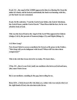 Exod. 3:2 ...the angelof the LORD appearedto him in a blazing fire from the
midst of a bush; and he looked, and behold, the bush was burning with fire,
yet the bush was not consumed.
Exod. 3:6 He said also, "I am the God of your father, the God of Abraham,
the Godof Isaac, andthe God of Jacob." ThenMoseshid his face, for he was
afraid to look at God.
This was the Son of God as the Angel of the Lord Who appeared to Gideon
(Judges 2 & 6), the parents of Samson(Judges 13), and Elijah (2Kings 1).
1:12 How Long?
Now Jesus Christ is seenas a mediator for Israel, as He prays to the Father,
"How long will you be indignant with Israel? When will You show them
compassion?"
This is the role that Jesus sits in for us today. We know that...
1Tim. 2:5 ...there is one God, {and} one mediator also betweenGod and men,
{the} man Christ Jesus
He is our mediator, standing in the gap, interceding for us.
Rom. 8:34 ...ChristJesus is He who died, yes, rather who was raised, who is at
the right hand of God, who also intercedes forus.
 