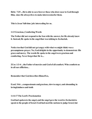 Hebr. 7:25 ...He is able to save forever those who draw near to God through
Him, since He always lives to make intercessionfor them.
This is Jesus'full-time job: interceding for us.
1:13 Gracious, Comforting Words
The Fatherdid not respond to the Son with the answer, for He already knew
it. Instead, He spoke to the angelthat was talking to Zechariah.
Notice too that God did not get angry with what we might think was a
presumptuous prayer. No, God delights in the opportunity to demonstrate His
grace and mercy. The words He spoke to the angelwere gracious and
comforting. Neverforgetthat He is...
2Cor. 1:3-4 ...the Father of mercies and God of all comfort; Who comforts us
in all our affliction...
Remember that God describes Himself as,
Exod. 34:6 ...compassionate andgracious, slow to anger, and abounding in
lovingkindness and truth
1:14-17 The Lord's Proclamation
God had spokento the angel, and the angel gave the word to Zechariahto
speak to the people of Israel:God had used the nations to judge Israel, but
 