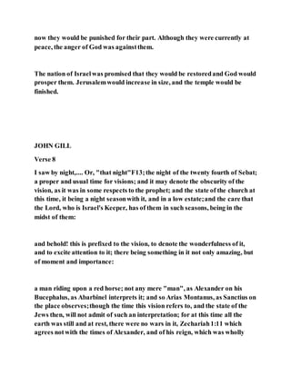 now they would be punished for their part. Although they were currently at
peace, the anger of God was againstthem.
The nation of Israelwas promised that they would be restoredand God would
prosper them. Jerusalemwould increase in size, and the temple would be
finished.
JOHN GILL
Verse 8
I saw by night,.... Or, "that night"F13;the night of the twenty fourth of Sebat;
a proper and usual time for visions; and it may denote the obscurity of the
vision, as it was in some respects to the prophet; and the state of the church at
this time, it being a night seasonwith it, and in a low estate;and the care that
the Lord, who is Israel's Keeper, has of them in such seasons, being in the
midst of them:
and behold! this is prefixed to the vision, to denote the wonderfulness of it,
and to excite attention to it; there being something in it not only amazing, but
of moment and importance:
a man riding upon a red horse; not any mere "man", as Alexander on his
Bucephalus, as Abarbinel interprets it; and so Arias Montanus, as Sanctius on
the place observes;though the time this vision refers to, and the state of the
Jews then, will not admit of such an interpretation; for at this time all the
earth was still and at rest, there were no wars in it, Zechariah1:11 which
agrees notwith the times of Alexander, and of his reign, which was wholly
 